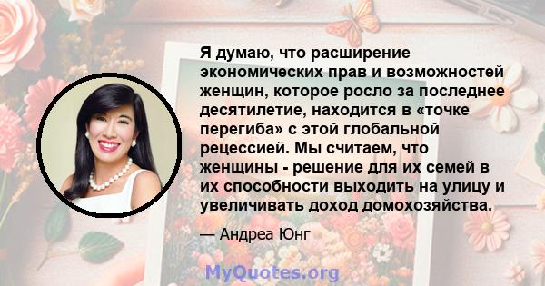 Я думаю, что расширение экономических прав и возможностей женщин, которое росло за последнее десятилетие, находится в «точке перегиба» с этой глобальной рецессией. Мы считаем, что женщины - решение для их семей в их