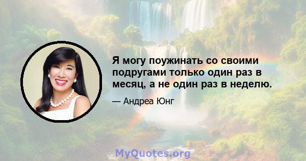 Я могу поужинать со своими подругами только один раз в месяц, а не один раз в неделю.