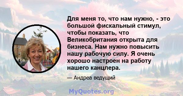 Для меня то, что нам нужно, - это большой фискальный стимул, чтобы показать, что Великобритания открыта для бизнеса. Нам нужно повысить нашу рабочую силу. Я очень хорошо настроен на работу нашего канцлера.