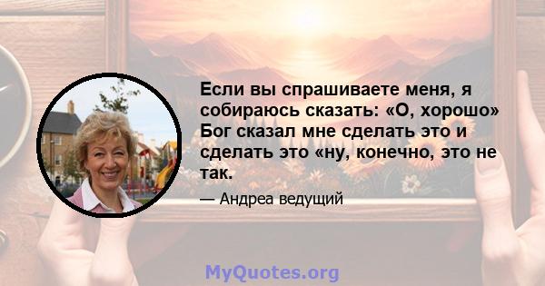 Если вы спрашиваете меня, я собираюсь сказать: «О, хорошо» Бог сказал мне сделать это и сделать это «ну, конечно, это не так.