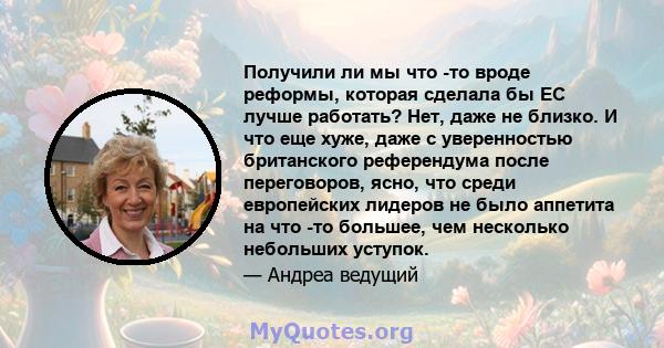 Получили ли мы что -то вроде реформы, которая сделала бы ЕС лучше работать? Нет, даже не близко. И что еще хуже, даже с уверенностью британского референдума после переговоров, ясно, что среди европейских лидеров не было 