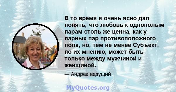 В то время я очень ясно дал понять, что любовь к однополым парам столь же ценна, как у парных пар противоположного пола, но, тем не менее Субъект, по их мнению, может быть только между мужчиной и женщиной.