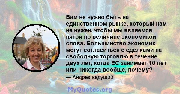 Вам не нужно быть на единственном рынке, который нам не нужен, чтобы мы являемся пятой по величине экономикой слова. Большинство экономик могут согласиться с сделками на свободную торговлю в течение двух лет, когда ЕС