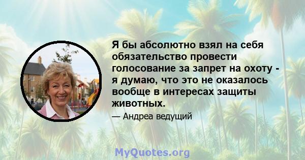 Я бы абсолютно взял на себя обязательство провести голосование за запрет на охоту - я думаю, что это не оказалось вообще в интересах защиты животных.