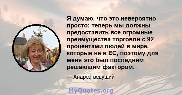 Я думаю, что это невероятно просто: теперь мы должны предоставить все огромные преимущества торговли с 92 процентами людей в мире, которые не в ЕС, поэтому для меня это был последним решающим фактором.