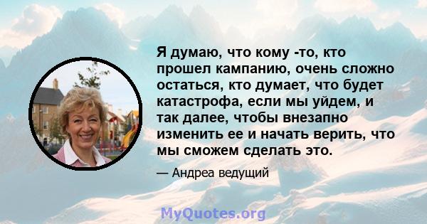 Я думаю, что кому -то, кто прошел кампанию, очень сложно остаться, кто думает, что будет катастрофа, если мы уйдем, и так далее, чтобы внезапно изменить ее и начать верить, что мы сможем сделать это.