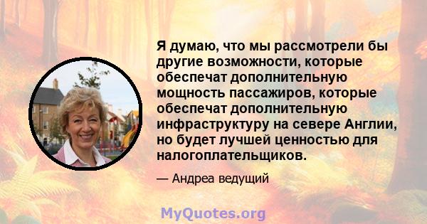 Я думаю, что мы рассмотрели бы другие возможности, которые обеспечат дополнительную мощность пассажиров, которые обеспечат дополнительную инфраструктуру на севере Англии, но будет лучшей ценностью для налогоплательщиков.