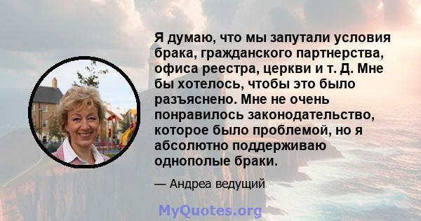 Я думаю, что мы запутали условия брака, гражданского партнерства, офиса реестра, церкви и т. Д. Мне бы хотелось, чтобы это было разъяснено. Мне не очень понравилось законодательство, которое было проблемой, но я