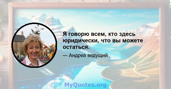 Я говорю всем, кто здесь юридически, что вы можете остаться.