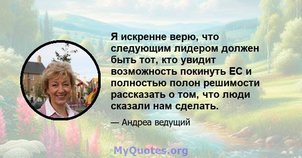 Я искренне верю, что следующим лидером должен быть тот, кто увидит возможность покинуть ЕС и полностью полон решимости рассказать о том, что люди сказали нам сделать.