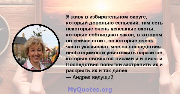 Я живу в избирательном округе, который довольно сельский, там есть некоторые очень успешные охоты, которые соблюдают закон, в котором он сейчас стоит, но которые очень часто указывают мне на последствия необходимости