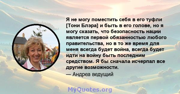 Я не могу поместить себя в его туфли [Тони Блэра] и быть в его голове, но я могу сказать, что безопасность нации является первой обязанностью любого правительства, но в то же время для меня всегда будет война, всегда