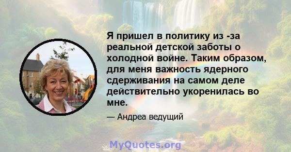 Я пришел в политику из -за реальной детской заботы о холодной войне. Таким образом, для меня важность ядерного сдерживания на самом деле действительно укоренилась во мне.