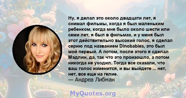 Ну, я делал это около двадцати лет, я снимал фильмы, когда я был маленьким ребенком, когда мне было около шести или семи лет, я был в фильмах, и у меня был этот действительно высокий голос, я сделал серию под названием