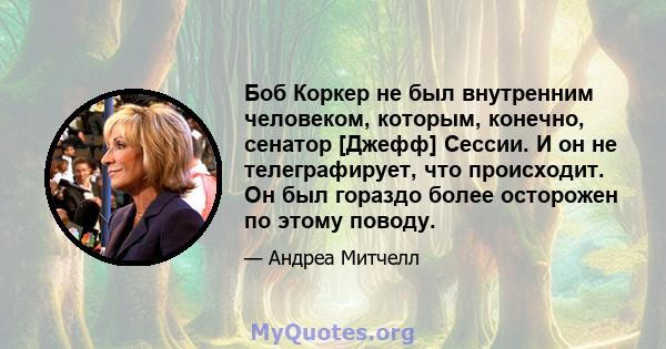 Боб Коркер не был внутренним человеком, которым, конечно, сенатор [Джефф] Сессии. И он не телеграфирует, что происходит. Он был гораздо более осторожен по этому поводу.