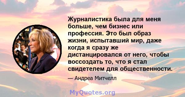 Журналистика была для меня больше, чем бизнес или профессия. Это был образ жизни, испытавший мир, даже когда я сразу же дистанцировался от него, чтобы воссоздать то, что я стал свидетелем для общественности.