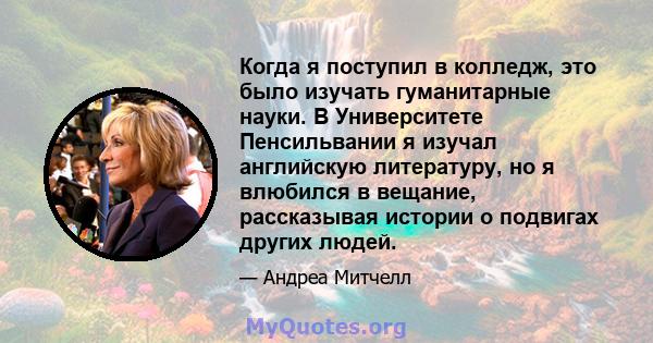 Когда я поступил в колледж, это было изучать гуманитарные науки. В Университете Пенсильвании я изучал английскую литературу, но я влюбился в вещание, рассказывая истории о подвигах других людей.