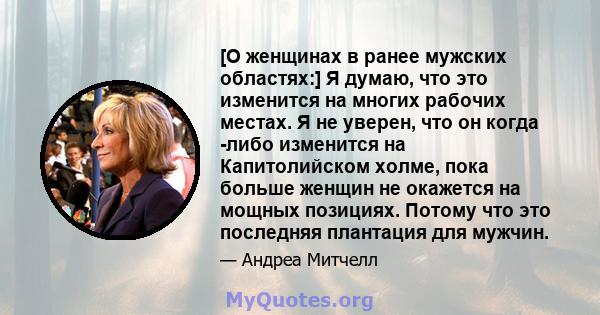 [О женщинах в ранее мужских областях:] Я думаю, что это изменится на многих рабочих местах. Я не уверен, что он когда -либо изменится на Капитолийском холме, пока больше женщин не окажется на мощных позициях. Потому что 