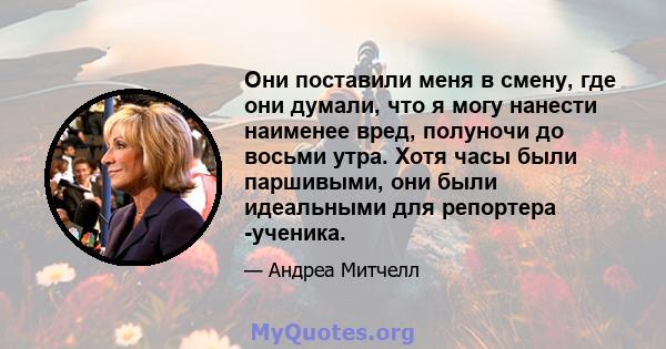 Они поставили меня в смену, где они думали, что я могу нанести наименее вред, полуночи до восьми утра. Хотя часы были паршивыми, они были идеальными для репортера -ученика.