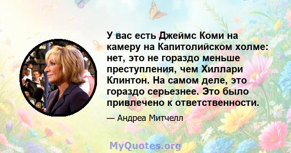 У вас есть Джеймс Коми на камеру на Капитолийском холме: нет, это не гораздо меньше преступления, чем Хиллари Клинтон. На самом деле, это гораздо серьезнее. Это было привлечено к ответственности.