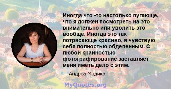 Иногда что -то настолько пугающе, что я должен посмотреть на это внимательно или уволить это вообще. Иногда это так потрясающе красиво, я чувствую себя полностью обделенным. С любой крайностью фотографирование