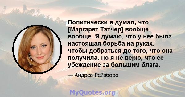 Политически я думал, что [Маргарет Тэтчер] вообще вообще. Я думаю, что у нее была настоящая борьба на руках, чтобы добраться до того, что она получила, но я не верю, что ее убеждение за большим блага.