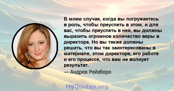 В моем случае, когда вы погружаетесь в роль, чтобы преуспеть в этом, и для вас, чтобы преуспеть в ней, вы должны выразить огромное количество веры в директора. Но вы также должны решить, что вы так заинтересованы в