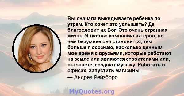 Вы сначала выкидываете ребенка по утрам. Кто хочет это услышать? Да благословит их Бог. Это очень странная жизнь. Я люблю компанию актеров, но чем безумнее она становится, тем больше я осознаю, насколько ценным мое