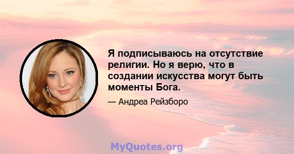 Я подписываюсь на отсутствие религии. Но я верю, что в создании искусства могут быть моменты Бога.