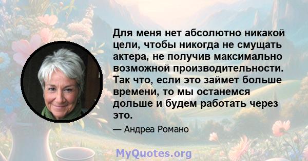 Для меня нет абсолютно никакой цели, чтобы никогда не смущать актера, не получив максимально возможной производительности. Так что, если это займет больше времени, то мы останемся дольше и будем работать через это.