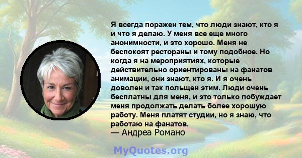 Я всегда поражен тем, что люди знают, кто я и что я делаю. У меня все еще много анонимности, и это хорошо. Меня не беспокоят рестораны и тому подобное. Но когда я на мероприятиях, которые действительно ориентированы на