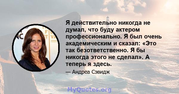 Я действительно никогда не думал, что буду актером профессионально. Я был очень академическим и сказал: «Это так безответственно. Я бы никогда этого не сделал». А теперь я здесь.