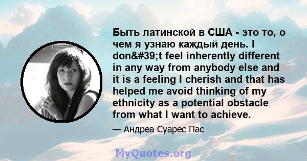 Быть латинской в ​​США - это то, о чем я узнаю каждый день. I don't feel inherently different in any way from anybody else and it is a feeling I cherish and that has helped me avoid thinking of my ethnicity as a