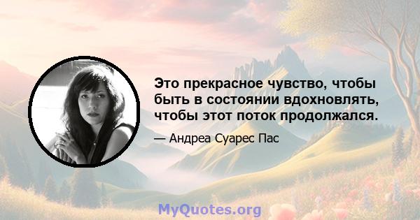 Это прекрасное чувство, чтобы быть в состоянии вдохновлять, чтобы этот поток продолжался.