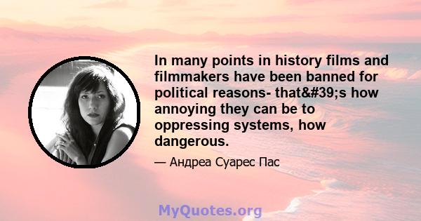 In many points in history films and filmmakers have been banned for political reasons- that's how annoying they can be to oppressing systems, how dangerous.