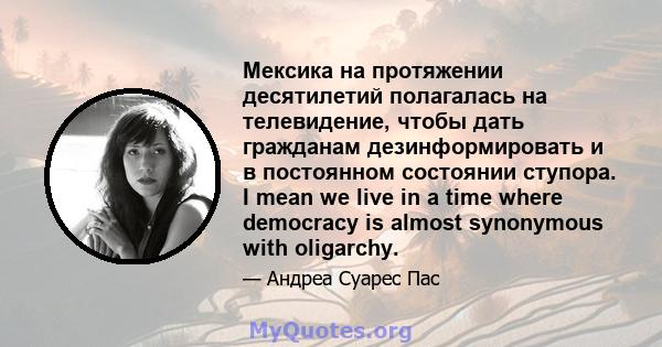 Мексика на протяжении десятилетий полагалась на телевидение, чтобы дать гражданам дезинформировать и в постоянном состоянии ступора. I mean we live in a time where democracy is almost synonymous with oligarchy.