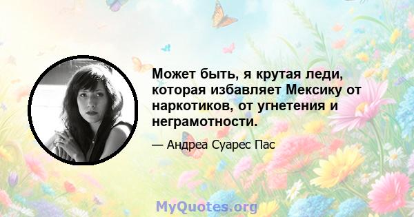 Может быть, я крутая леди, которая избавляет Мексику от наркотиков, от угнетения и неграмотности.