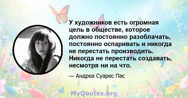 У художников есть огромная цель в обществе, которое должно постоянно разоблачать, постоянно оспаривать и никогда не перестать производить. Никогда не перестать создавать, несмотря ни на что.