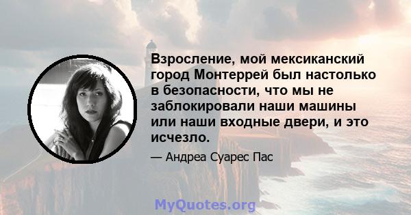 Взросление, мой мексиканский город Монтеррей был настолько в безопасности, что мы не заблокировали наши машины или наши входные двери, и это исчезло.