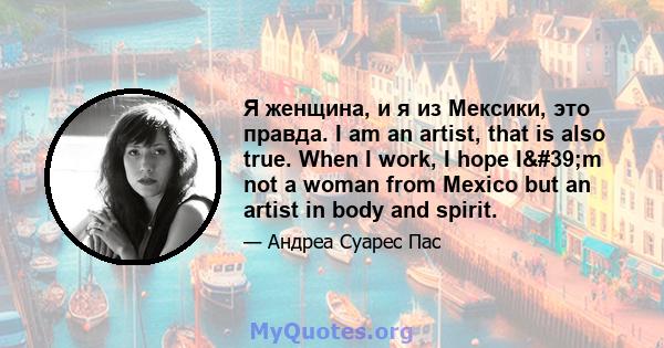 Я женщина, и я из Мексики, это правда. I am an artist, that is also true. When I work, I hope I'm not a woman from Mexico but an artist in body and spirit.