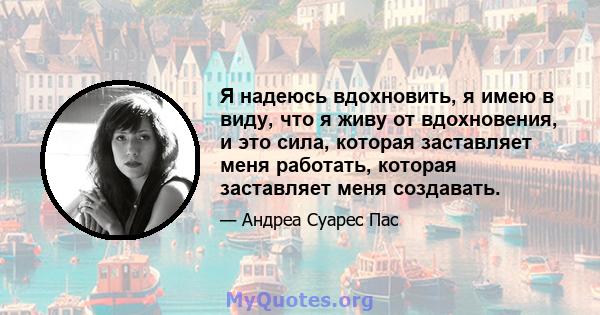 Я надеюсь вдохновить, я имею в виду, что я живу от вдохновения, и это сила, которая заставляет меня работать, которая заставляет меня создавать.