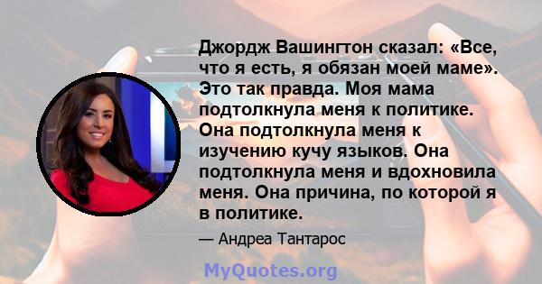 Джордж Вашингтон сказал: «Все, что я есть, я обязан моей маме». Это так правда. Моя мама подтолкнула меня к политике. Она подтолкнула меня к изучению кучу языков. Она подтолкнула меня и вдохновила меня. Она причина, по