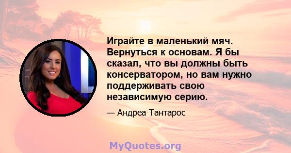 Играйте в маленький мяч. Вернуться к основам. Я бы сказал, что вы должны быть консерватором, но вам нужно поддерживать свою независимую серию.