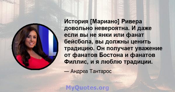 История [Мариано] Ривера довольно невероятна. И даже если вы не янки или фанат бейсбола, вы должны ценить традицию. Он получает уважение от фанатов Бостона и фанатов Филлис, и я люблю традиции.