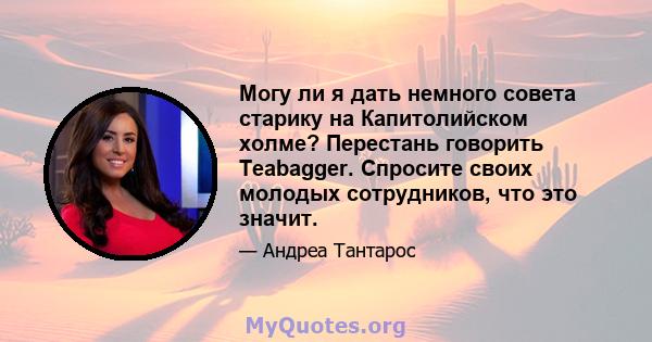 Могу ли я дать немного совета старику на Капитолийском холме? Перестань говорить Teabagger. Спросите своих молодых сотрудников, что это значит.