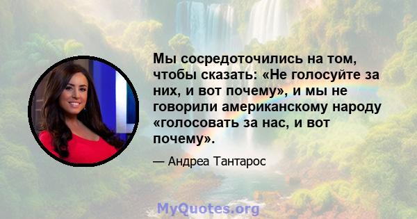 Мы сосредоточились на том, чтобы сказать: «Не голосуйте за них, и вот почему», и мы не говорили американскому народу «голосовать за нас, и вот почему».