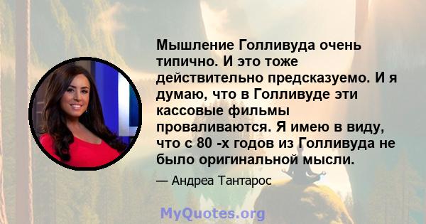 Мышление Голливуда очень типично. И это тоже действительно предсказуемо. И я думаю, что в Голливуде эти кассовые фильмы проваливаются. Я имею в виду, что с 80 -х годов из Голливуда не было оригинальной мысли.