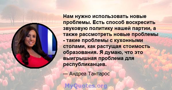 Нам нужно использовать новые проблемы. Есть способ воскресить звуковую политику нашей партии, а также рассмотреть новые проблемы - такие проблемы с кухонными столами, как растущая стоимость образования. Я думаю, что это 