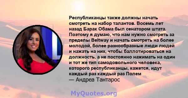 Республиканцы также должны начать смотреть на набор талантов. Восемь лет назад Барак Обама был сенатором штата. Поэтому я думаю, что нам нужно смотреть за пределы Beltway и начать смотреть на более молодой, более