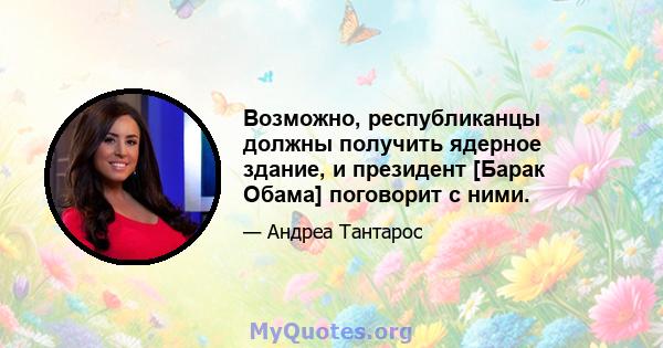 Возможно, республиканцы должны получить ядерное здание, и президент [Барак Обама] поговорит с ними.